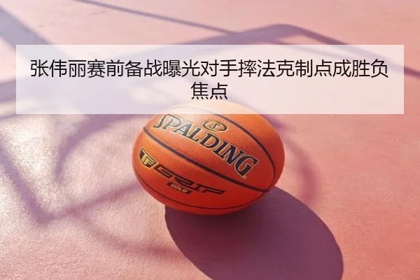 张伟丽赛前备战曝光对手摔法克制点成胜负焦点