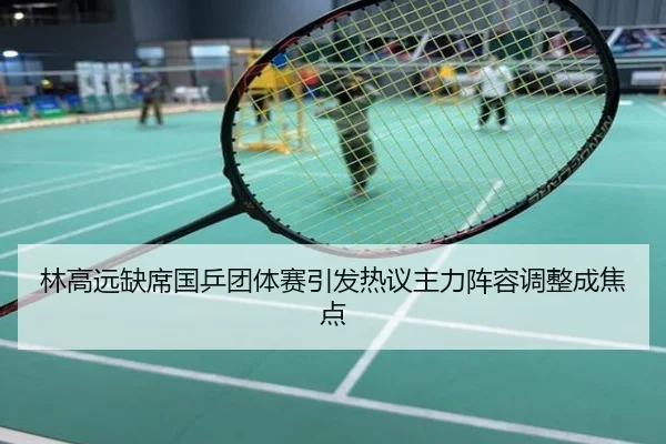林高远缺席国乒团体赛引发热议主力阵容调整成焦点
